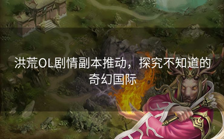 洪荒OL剧情副本推动，探究不知道的奇幻国际