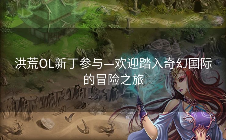 洪荒OL新丁参与—欢迎踏入奇幻国际的冒险之旅 洪荒OL新丁参与—欢迎踏入奇幻国际的冒险之旅