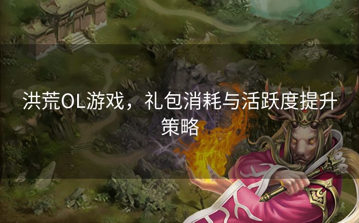 洪荒OL游戏，礼包消耗与活跃度提升策略