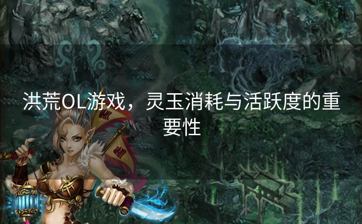 洪荒OL游戏，灵玉消耗与活跃度的重要性