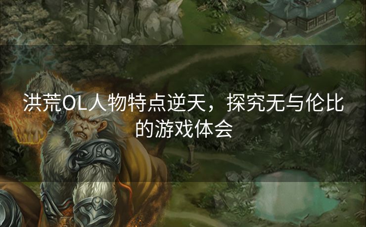 洪荒OL人物特点逆天，探究无与伦比的游戏体会
