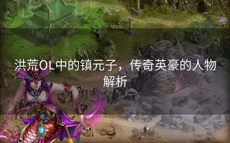 洪荒OL中的镇元子,传奇英豪的人物解析 洪荒OL中的镇元子,传奇英豪的人物解析