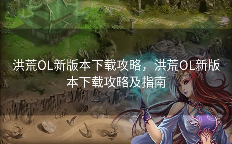 洪荒OL新版本下载攻略，洪荒OL新版本下载攻略及指南