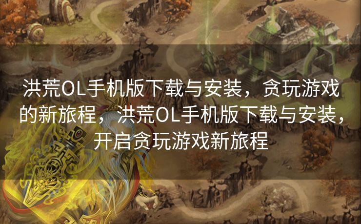 洪荒OL手机版下载与安装，贪玩游戏的新旅程，洪荒OL手机版下载与安装，开启贪玩游戏新旅程