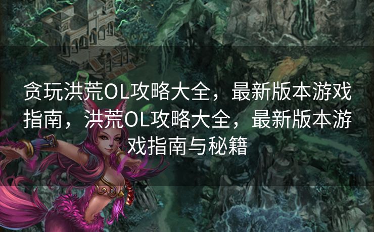 贪玩洪荒OL攻略大全,最新版本游戏指南,洪荒OL攻略大全,最新版本游戏指南与秘籍 贪玩洪荒OL攻略大全,最新版本游戏指南,洪荒OL攻略大全,最新版本游戏指南与秘籍