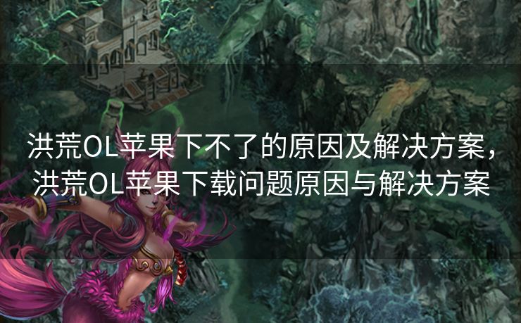 洪荒OL苹果下不了的原因及解决方案,洪荒OL苹果下载问题原因与解决方案 洪荒OL苹果下不了的原因及解决方案,洪荒OL苹果下载问题原因与解决方案