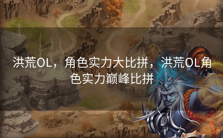 洪荒OL,角色实力大比拼,洪荒OL角色实力巅峰比拼 洪荒OL,角色实力大比拼,洪荒OL角色实力巅峰比拼