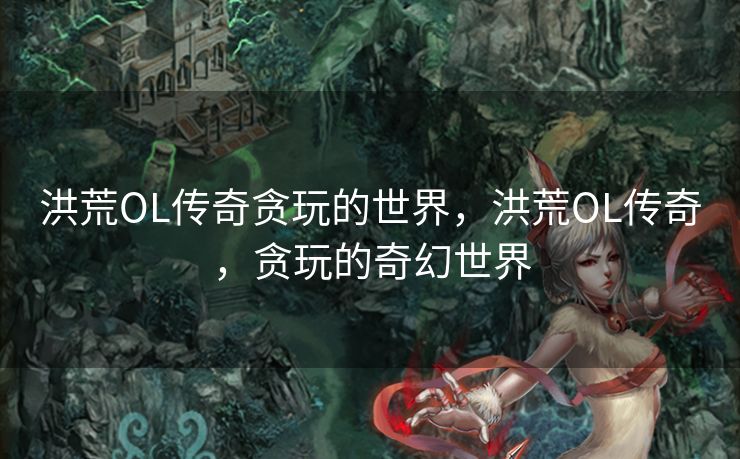 洪荒OL传奇贪玩的世界,洪荒OL传奇,贪玩的奇幻世界 洪荒OL传奇贪玩的世界,洪荒OL传奇,贪玩的奇幻世界