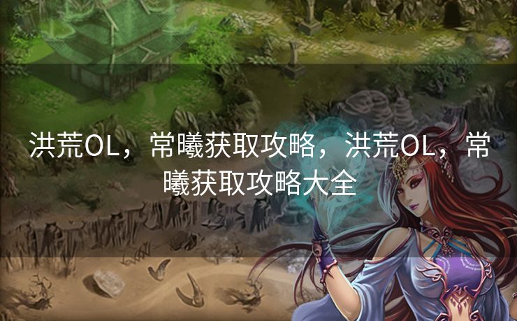 洪荒OL，常曦获取攻略，洪荒OL，常曦获取攻略大全